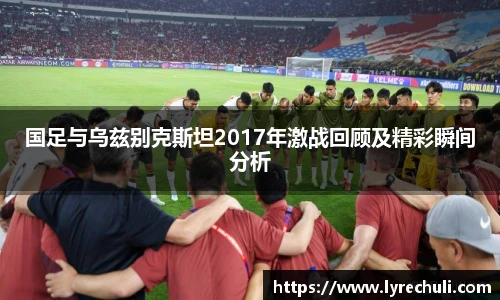 国足与乌兹别克斯坦2017年激战回顾及精彩瞬间分析