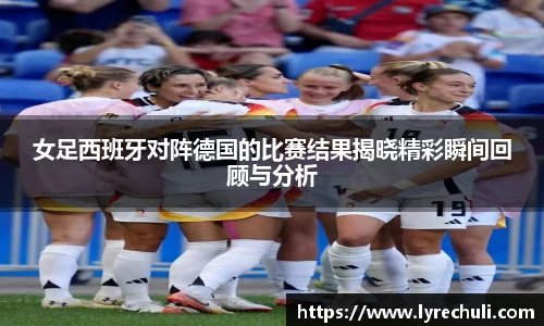 女足西班牙对阵德国的比赛结果揭晓精彩瞬间回顾与分析