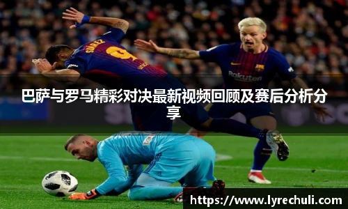 巴萨与罗马精彩对决最新视频回顾及赛后分析分享